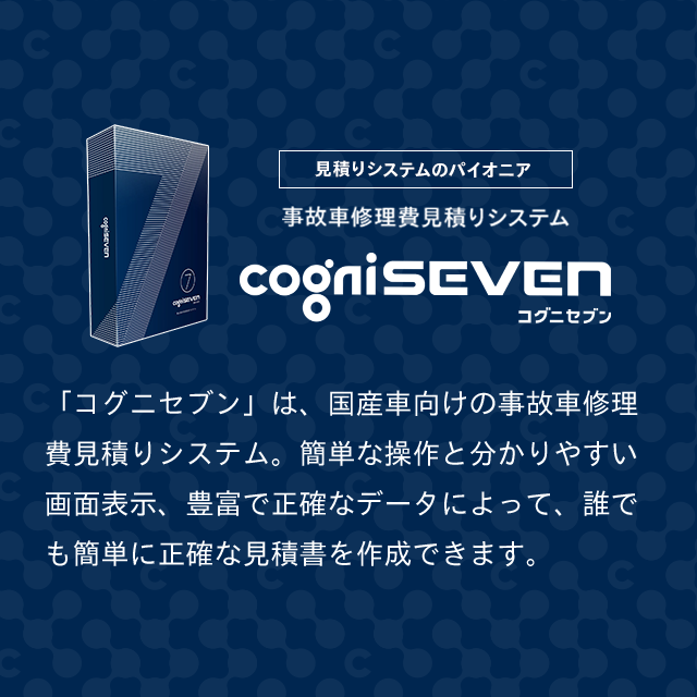 見積もりシステムのパイオニア　事故車修理費見積りシステム　コグニセブン　「コグニセブン」は、国産車向けの事故車修理費見積りシステム。簡単な操作と分かりやすい画面表示、豊富で正確なデータによって、誰でも簡単に正確な見積書を作成できます。