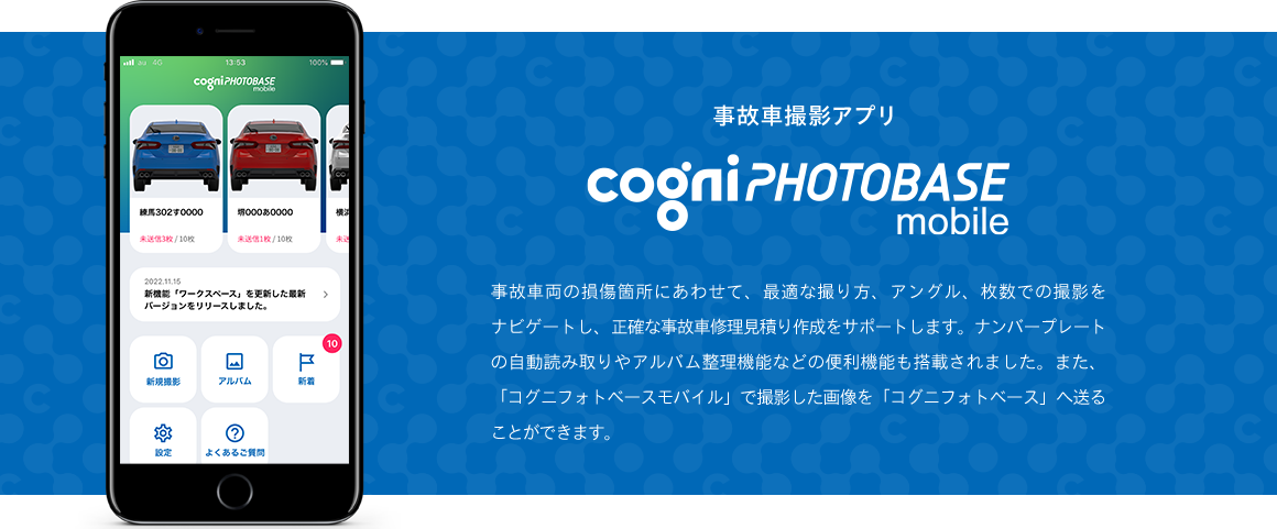2022年11月リリース　事故車撮影アプリ　事故車両の損傷個所にあわせて、最適な取り方、アングル、枚数での撮影をナビゲートし、正確な事故車修理見積り作成をサポートします。ナンバープレートの自動読み取りやアルバム整理機能など、便利機能も盛りだくさん。また、「コグニフォトベースモバイル」で撮影した画像を「コグニフォトベース」へ連携することができます。リリース当初はiPhoneのみの対応になります。