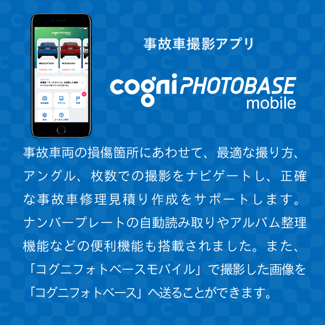 2022年11月リリース　事故車撮影アプリ　事故車両の損傷個所にあわせて、最適な取り方、アングル、枚数での撮影をナビゲートし、正確な事故車修理見積り作成をサポートします。ナンバープレートの自動読み取りやアルバム整理機能など、便利機能も盛りだくさん。また、「コグニフォトベースモバイル」で撮影した画像を「コグニフォトベース」へ連携することができます。リリース当初はiPhoneのみの対応になります。